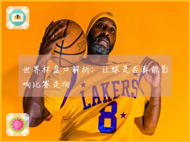 世界杯盘口解析：让球是否真能影响比赛走向