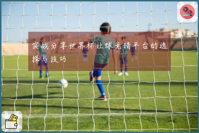 实战分享世界杯让球竞猜平台的选择与技巧
