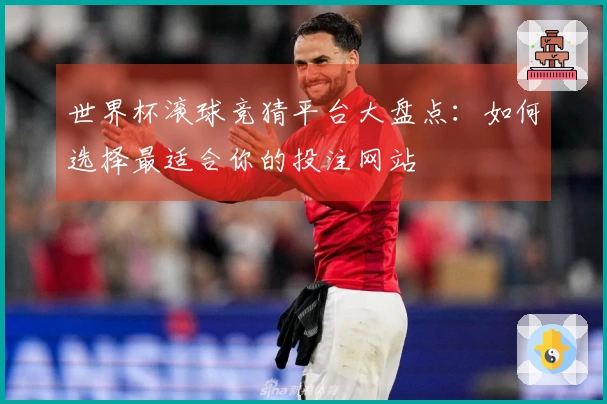 世界杯滚球竞猜平台大盘点：如何选择最适合你的投注网站